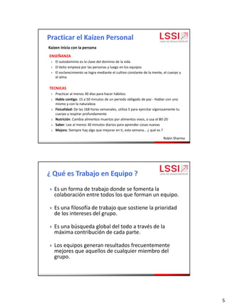 5
ENSEÑANZA
 El autodominio es la clave del dominio de la vida
 El éxito empieza por las personas y luego en los equipos
 El esclarecimiento se logra mediante el cultivo constante de la mente, el cuerpo y
el alma
TECNICAS
 Practicar al menos 30 días para hacer hábitos:
1. Habla contigo: 15 a 50 minutos de un periodo obligado de paz - Hablar con uno
mismo y con la naturaleza
2. Fisicalidad: De las 168 horas semanales, utiliza 5 para ejercitar vigorosamente tu
cuerpo y respirar profundamente
3. Nutrición: Cambia alimentos muertos por alimentos vivos, o usa el 80-20
4. Saber: Lee al menos 30 minutos diarios para aprender cosas nuevas
5. Mejora: Siempre hay algo que mejorar en ti, esta semana… ¿ qué es ?
Robin Sharma
Kaizen inicia con la persona
 Es un forma de trabajo donde se fomenta la
colaboración entre todos los que forman un equipo.
 Es una filosofía de trabajo que sostiene la prioridad
de los intereses del grupo.
 Es una búsqueda global del todo a través de la
máxima contribución de cada parte.
 Los equipos generan resultados frecuentemente
mejores que aquellos de cualquier miembro del
grupo.
 