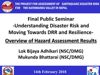 1
14th February 2018
Final Public Seminar
-Understanding Disaster Risk and
Moving Towards DRR and Resilience-
Overview of Hazard Assessment Results
Lok Bijaya Adhikari (NSC/DMG)
Mukunda Bhattarai (NSC/DMG)
THE PROJECT FOR ASSESSMENT OF EARTHQUAKE DISASTER RISK
FOR THE KATHMANDU VALLEY IN NEPAL
 