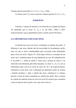 94
Volume parcial entre perfís 2 e 3 = V2,3 = Am2,3 x 20m
O volume total ( Vt ) será a soma dos volumes parciais:Vt= V1,2 + V2,3
EXERCÍCIO
Calcular o volume de material a ser removido no exemplo da Figura
18, admitindo que as áreas A1, A2 e A3 são 50m2
, 150m2
e 45m2
respectivamente e que a equidistância entre os perfís seja de 50 metros.
4.1.2 MÉTODO DAS CURVAS DE NÍVEL
O método das curvas de nível é semelhante ao método dos perfís. A
diferença é que neste método não há necessidade de desenharmos perfís,
uma vez que as áreas compreendidas pela escavação estão delimitadas
pelas curvas de nível ( Figura 19 ). Esta figura refere-se a remoção de um
morro até o estabelecimento de uma plataforma na cota 20 ( plataforma B-
C do perfil 2 ). Ainda no perfil 2 vemos que a porção do morro a ser
removida está delimitada pela linha tracejada. As áreas A1, A2 e A3 são as
delimitadas pelas curvas de nível de cotas 20, 30 e 40 respectivamente.
Calculam-se estas áreas com a utilização do planímetro polar de Amsler
( método mecânico ). Após o cálculo das áreas, calculam-se os volumes
parciais e totais de forma semelhante ao método dos perfis. Para o cálculo
do volume de material àcima da curva de nível 40, teremos que considerar
a área no topo do morro igual a zero, que seria a área A4.
 
