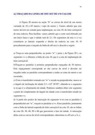 96
4.2 TRAÇADO DA LINHA DE OFF-SET DE UM TALUDE
A Figura 20 mostra na seção “b” as curvas de nível de um morro
variando de 10 a 65 metros ( topo do morro ). Vamos admitir que este
morro deverá ser cortado para implantação, na cota 10, do leito carroçável
de uma rodovia. Para facilitar, vamos admitir que o corte será efetuado em
um único lance e que o talude será de 2:1. Os segmentos de reta r-s e t-u
constituem as laterais esquerda e direita da rodovia na cota 10. O
procedimento para o traçado da linha de off-set é o descrito a seguir:
a) Traça-se uma perpendicular, no ponto “w” ( parte c da Figura 20 ), ao
segmento r-s e obtemos a linha de cota 10, que é a cota de implantação do
leito carroçável;
b)Traçam-se paralelas à primeira perpendicular espaçadas de 10 metros.
Este espaçamento corresponde ao das curvas de nível e deverão ser
traçadas todas as paralelas correspondentes a todas as cotas do morro a ser
recortado;
c) Com o transferidor centrado em “w” e zerado na perpendicular, marca-se
o ângulo de inclinação do talude 2:1 = 63o
26’05”, obtendo-se o segmento
w-m que é o rebatimento do talude. Podemos também obter este segmento
a partir do complemento do ângulo do talude com o transferidor zerado no
segmento r-s;
d) A partir dos pontos de interseção do segmento w-m com as paralelas à
perpendicular em “w”, traçam-se paralelas a r-s. Estas paralelas, juntamente
com a linha da lateral esquerda do leito carroçável na cota 10, são as linhas
de cota 20, 30, 40, 50 e 60 que percorrem a face do talude. A interseção
delas com as curvas de nível correspondentes, determina os off-sets a, b, c,
 