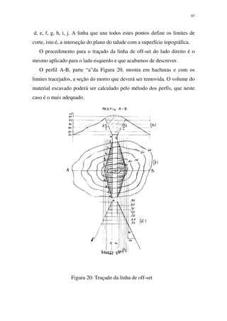 97
d, e, f, g, h, i, j. A linha que une todos estes pontos define os limites de
corte, isto é, a interseção do plano do talude com a superfície topográfica.
O procedimento para o traçado da linha de off-set do lado direito é o
mesmo aplicado para o lado esquerdo e que acabamos de descrever.
O perfil A-B, parte “a”da Figura 20, mostra em hachuras e com os
limites tracejados, a seção do morro que deverá ser removida. O volume do
material escavado poderá ser calculado pelo método dos perfís, que neste
caso é o mais adequado.
Figura 20: Traçado da linha de off-set
 