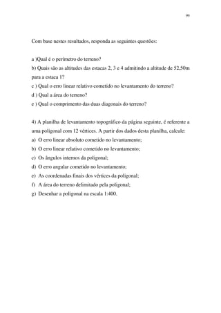 99
Com base nestes resultados, responda as seguintes questões:
a )Qual é o perímetro do terreno?
b) Quais são as altitudes das estacas 2, 3 e 4 admitindo a altitude de 52,50m
para a estaca 1?
c ) Qual o erro linear relativo cometido no levantamento do terreno?
d ) Qual a área do terreno?
e ) Qual o comprimento das duas diagonais do terreno?
4) A planilha de levantamento topográfico da página seguinte, é referente a
uma poligonal com 12 vértices. A partir dos dados desta planilha, calcule:
a) O erro linear absoluto cometido no levantamento;
b) O erro linear relativo cometido no levantamento;
c) Os ângulos internos da poligonal;
d) O erro angular cometido no levantamento;
e) As coordenadas finais dos vértices da poligonal;
f) A área do terreno delimitado pela poligonal;
g) Desenhar a poligonal na escala 1:400.
 