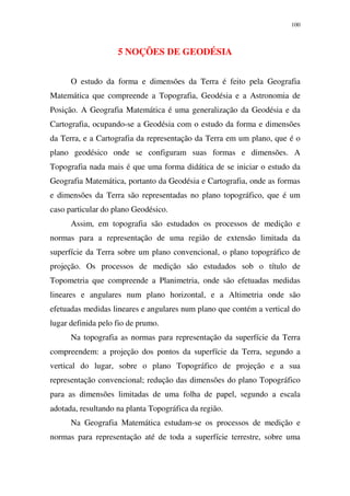 100
5 NOÇÕES DE GEODÉSIA
O estudo da forma e dimensões da Terra é feito pela Geografia
Matemática que compreende a Topografia, Geodésia e a Astronomia de
Posição. A Geografia Matemática é uma generalização da Geodésia e da
Cartografia, ocupando-se a Geodésia com o estudo da forma e dimensões
da Terra, e a Cartografia da representação da Terra em um plano, que é o
plano geodésico onde se configuram suas formas e dimensões. A
Topografia nada mais é que uma forma didática de se iniciar o estudo da
Geografia Matemática, portanto da Geodésia e Cartografia, onde as formas
e dimensões da Terra são representadas no plano topográfico, que é um
caso particular do plano Geodésico.
Assim, em topografia são estudados os processos de medição e
normas para a representação de uma região de extensão limitada da
superfície da Terra sobre um plano convencional, o plano topográfico de
projeção. Os processos de medição são estudados sob o título de
Topometria que compreende a Planimetria, onde são efetuadas medidas
lineares e angulares num plano horizontal, e a Altimetria onde são
efetuadas medidas lineares e angulares num plano que contém a vertical do
lugar definida pelo fio de prumo.
Na topografia as normas para representação da superfície da Terra
compreendem: a projeção dos pontos da superfície da Terra, segundo a
vertical do lugar, sobre o plano Topográfico de projeção e a sua
representação convencional; redução das dimensões do plano Topográfico
para as dimensões limitadas de uma folha de papel, segundo a escala
adotada, resultando na planta Topográfica da região.
Na Geografia Matemática estudam-se os processos de medição e
normas para representação até de toda a superfície terrestre, sobre uma
 
