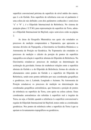 101
superfície convencional próxima da superfície de nível médio dos mares,
que é a do Geóide. Esta superfície de referência com um só parâmetro é
uma esfera de raio definido; com dois parâmetros conhecidos ( semi-eixos
“a” e “b” ), é o Elipsóide Internacional de Referência. No sistema de
projeção plana ( U.T.M.) para representação da superfície da Terra, adota-
se o Elipsóide Internacional de Hayford, cujos semi-eixos estão na página
2.
As áreas da Geografia Matemática nas quais são estudados os
processos de medição compreendem a Topometria, que apresenta as
mesmas divisões da Topografia, a Gravimetria ou Geodésia Dinâmica e a
Astronomia de Posição ou Geodésica. Na Topometria são estudados os
processos de medição e cálculo da posição de pontos da superfície
topográfica em relação à superfície abstrata do Elipsóide de Referência. Na
Gravimetria estudam-se: processos de medição ou determinação da
aceleração da gravidade; formas de estabelecer relações entre a superfície
abstrata do Geóide e a do Elipsóide de Referência; formas de calcular os
afastamentos entre pontos do Geóide e a superfície do Elipsóide de
Referência, sendo estes pontos definidos por suas coordenadas geográficas
e geodésicas, isto é, Latitude, Longitude e Azimute. Na Astronomia de
Posição estudam-se os processos de medição ou determinação das
coordenadas geográficas astronômicas, que fornecem a posição de pontos
de referência na superfície da Terra, com apoio na esfera celeste. Estas
coordenadas astronômicas são referidas à superfície real e iregular da
Terra, ou seja, o Geóide; quando a referência é a superfície convencional e
regular do Elipsóide Internacional de Hayford, temos então as coordenadas
geodésicas. Nos pontos de referência sobre a superfície da Terra é que se
apoiam os levantamentos topográficos ou geodésicos.
 