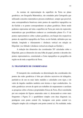 102
As normas de representação da superfície da Terra no plano
geodésico, em Geografia Matemática, são estudadas pela Cartografia que
utilizando conceitos matemáticos procura estabelecer, sempre que possível,
uma correspondência biunívoca entre pontos da superfície topográfica ou
do Geóide e os pontos correspondentes no plano geodésico. Deste modo
podemos representar até toda a superfície da Terra por meio de expressões
matemáticas que possibilitam conhecer as coordenadas planas X e Y de
pontos representativos sobre o plano geodésico, em função dos respectivos
pontos da superfície topográfica da Terra, ou do Geóide, definidos por sua
latitude, longitude e Afastamento ( distância vertical em relação ao
Elipsóide ) ou Altitude ( distância vertical em relação ao Geóide ).
A redução das dimensões das coordenadas XY calculadas sobre o
Elipsóide, para as dimensões de uma folha de papel, permite o desenho dos
pontos representativos, constituindo a Carta topográfica ou geográfica da
região ou de toda a superfície da Terra.
5.1 TRANSPORTE DE COORDENADAS
O transporte das coordenadas ou determinação das coordenadas dos
pontos das redes geodésicas é feito por cálculos sucessivos de triângulos,
partindo-se de um ou mais lados medidos e calculados com rigor, e do
valor de ângulos medidos também com técnica e rigor estabelecidos. As
redes geodésicas servem de apoio aos trabalhos de mapeamento e auxiliam
as pesquisas sobre a forma e propriedades físicas da Terra. Ela é constituída
por um conjunto de figuras amarradas entre si, destacando-se como mais
frequentes ( Figura 21 ): quadrilátero simples com duas diagonais (a),
pentágono com ponto central (b), hexágono com ponto central (c),
triângulo simples (d) e triângulo com ponto central (e). Na realidade, todas
 