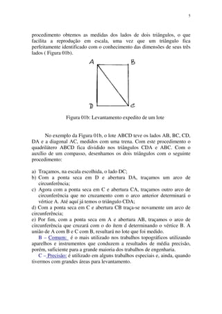 5
procedimento obtemos as medidas dos lados de dois triângulos, o que
facilita a reprodução em escala, uma vez que um triângulo fica
perfeitamente identificado com o conhecimento das dimensões de seus três
lados ( Figura 01b).
Figura 01b: Levantamento expedito de um lote
No exemplo da Figura 01b, o lote ABCD teve os lados AB, BC, CD,
DA e a diagonal AC, medidos com uma trena. Com este procedimento o
quadrilátero ABCD fica dividido nos triângulos CDA e ABC. Com o
auxílio de um compasso, desenhamos os dois triângulos com o seguinte
procedimento:
a) Traçamos, na escala escolhida, o lado DC;
b) Com a ponta seca em D e abertura DA, traçamos um arco de
circunferência;
c) Agora com a ponta seca em C e abertura CA, traçamos outro arco de
circunferência que no cruzamento com o arco anterior determinará o
vértice A. Até aquí já temos o triângulo CDA;
d) Com a ponta seca em C e abertura CB traça-se novamente um arco de
circunferência;
e) Por fim, com a ponta seca em A e abertura AB, traçamos o arco de
circunferência que cruzará com o do ítem d determinando o vértice B. A
união de A com B e C com B, resultará no lote que foi medido.
B – Comum: é o mais utilizado nos trabalhos topográficos utilizando
aparelhos e instrumentos que conduzem a resultados de média precisão,
porém, suficiente para a grande maioria dos trabalhos de engenharia.
C – Precisão: é utilizado em alguns trabalhos especiais e, ainda, quando
tivermos com grandes áreas para levantamento.
 