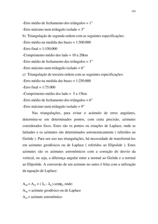104
-Erro médio de fechamento dos triângulos = 1”
-Erro máximo num triângulo isolado = 3”
b) Triangulação de segunda ordem com as seguintes especificações:
-Erro médio na medida das bases = 1:500.000
-Erro final = 1:150.000
-Comprimento médio dos lado = 10 a 20km
-Erro médio de fechamento dos triângulos = 3”
-Erro máximo num triângulo isolado = 6”
c) Triangulação de terceira ordem com as seguintes especificações:
-Erro médio na medida das bases = 1:250.000
-Erro final = 1:75.000
-Comprimento médio dos lado = 5 a 15km
-Erro médio de fechamento dos triângulos = 6”
-Erro máximo num triângulo isolado = 9”
Nas triangulações, para evitar o acúmulo de erros angulares,
determina-se em determinados pontos, com certa precisão, azimutes
considerados fixos. Estes são os pontos ou estações de Laplace, onde as
latitudes e os azimutes são determinados astronomicamente ( referidos ao
Geóide ). Para seu uso nas triangulações, há necessidade de transformá-los
em azimutes geodésicos ou de Laplace ( referidos ao Elipsóide ). Estes
azimutes são os azimutes astronômicos com a correção do desvio da
vertical, ou seja, a diferença angular entre a normal ao Geóide e a normal
ao Elipsóide. A conversão de um azimute no outro é feita com a utilização
da equação de Laplace:
Azg = Aza + ( λa - λg ).senϕg, onde:
Azg = azimute geodésico ou de Laplace
Aza = azimute astronômico
 