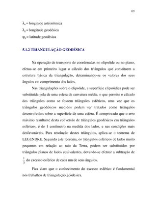 105
λa = longitude astronômica
λg = longitude geodésica
ϕg = latitude geodésica
5.1.2 TRIANGULAÇÃO GEODÉSICA
Na operação de transporte de coordenadas no elipsóide ou no plano,
efetua-se em primeiro lugar o cálculo dos triângulos que constituem a
estrutura básica da triangulação, determinando-se os valores dos seus
ângulos e o comprimento dos lados.
Nas triangulações sobre o elipsóide, a superfície elipsóidica pode ser
substituída pela de uma esfera de curvatura média, o que permite o cálculo
dos triângulos como se fossem triângulos esféricos, uma vez que os
triângulos geodésicos medidos podem ser tratados como triângulos
desenvolvidos sobre a superfície de uma esfera. É comprovado que o erro
máximo resultante desta conversão de triângulos geodésicos em triângulos
esféricos, é de 1 centímetro na medida dos lados, e nas condições mais
desfavoráveis. Para resolução destes triângulos, aplica-se o teorema de
LEGENDRE. Segundo este teorema, os triângulos esféricos de lados muito
pequenos em relação ao raio da Terra, podem ser substituídos por
triângulos planos de lados equivalentes, devendo-se efetuar a subtração de
3
1
do excesso esférico de cada um de seus ângulos.
Fica claro que o conhecimento do excesso esférico é fundamental
nos trabalhos de triangulação geodésica.
 