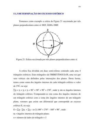 106
5.1.3 DETERMINAÇÃO DO EXCESSO ESFÉRICO
Tomemos como exemplo a esfera da Figura 21 seccionada por três
planos perpendiculares entre sí: DEF, GEH e DHF.
Figura 21: Esfera seccionada por três planos perpendiculares entre sí.
A esfera fica dividida em duas semi-esferas contendo cada uma 4
triângulos esféricos. Estes triângulos são TRIRETÂNGULOS, uma vez que
seus vértices são definidos pelas interseções dos planos. Desta forma,
temos como soma dos ângulos internos de cada triângulo esférico o valor
de 270º
, ou seja:
∑γi = γ1 + γ2 + γ3 = 90o
+ 90o
+ 90o
= 270o
, onde γi são os ângulos internos
do triângulo esférico. Comparando-se esta soma dos ângulos internos de
um triângulo esférico com a soma dos ângulos internos de um triângulo
plano, veremos que existe um diferencial que corresponde ao excesso
esférico Ε, ou seja:
Ε = ∑γi - ∑αi = ∑γi – (n-2).180o
= 270o
– 180o
= 90o
, onde:
αi = ângulos internos do triângulo plano;
n = número de lados do triângulo = 3
 