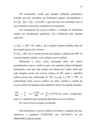 107
Por conseguinte, resulta que qualquer poligonal planimétrica
acumula um erro sistemático de fechamento angular correspondente a
Ε = ∑γi - ∑αi = ∑γi – (n-2).180o
, o qual não deve ser confundido com os
erros acidentais e grosseiros cometidos no levantamento.
Em consequência do excesso esférico, a condição de fechamento
angular nas triangulações geodésicas, fica estabelecida pela seguinte
expressão:
εa = ∑xi – ( 180o
+ Ε ), onde xi são os ângulos internos medidos. Para um
erro angular igual a zero, teremos:
Ε = ∑xi – 180o
, isto é, em não havendo erro angular, a subtração de 180o
da
soma dos ângulos medidos, será o próprio excesso esférico.
Retomando a nossa esfera seccionada pelos três planos
perpendiculares entre sí, verifica-se que a sua superfície abriga 8 triângulos
triretângulos, visto que cada metade está coberta por 4 deles. Posto que
cada triângulo possui um excesso esférico de 90o
, então a superfície
esférica possuí uma esfericidade de 720o
, ou seja: 8 x 90o
= 720o
. O
conhecimento deste excesso esférico da esfera, permite o cálculo do
excesso esférico de qualquer outra superfície, através da seguinte operação:
2
4
720
Rπ
°
=
Α
Ε
29577951,57.
4
720.
22
RR
Α
=Ε⇒
°Α
=Ε⇒
π
em graus sexagesimais,
onde: A = superfície que se pretende determinar o excesso esférico;
R = raio da Terra na região considerada.
Para calcularmos o excesso esférico em minutos e segundos de grau,
substitui-se o parâmetro 57,29577951, por 3437,746771 ou por
206264,8062 respectivamente.
 
