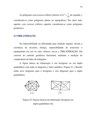 108
As poligonais com excesso esférico inferior a 0,1” (
10
1
de segundo ),
consideram-se como poligonais planas ou topográficas. Por outro lado,
aquelas com excesso esférico superior consideram-se como poligonais
geodésicas.
5.2 TRILATERAÇÃO
Na impossibilidade ou dificuldade para medição angular, devido a
existência de nevoeiro, fumaça, impossibilidade de estacionar o
equipamento em um ou mais vértices, usa-se a TRILATERAÇÃO. Ela
consiste no controle geodésico horizontal, mediante a medição do
comprimento de lados de triângulos.
A figura básica da trilateração é um hexágono ou um duplo
quadrilátero com todas as diagonais e lados medidos ( Figura 21 ). Resulta
então nove diagonais para o hexágono e seis diagonais para o duplo
quadrilátero.
Figura 22: Figuras básicas da trilateração: hexágono (a),
duplo quadrilátero (b).
 