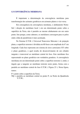 109
5.3 CONVERGÊNCIA MERIDIANA
É importante a determinação da convergência meridiana para
transformação dos azimutes geodésicos em azimutes planos e vice-versa.
Em consequência da convergência meridiana, o alinhamento Norte-
Sul ( direção do meridiano local ) em um determinado ponto sobre a
superfície da Terra, não é paralelo ao mesmo alinhamento em um outro
ponto. Isto porque, como sabemos, os meridianos convergem para os polos
onde a falta de paralelismo é mais acentuada.
No Sistema U.T.M. ( Universal Transverse Mercator ) de projeção
plana, a superfície terrestre é dividida em 60 fusos com amplitude de 6o
em
longitude. Cada fuso representa um sistema de eixos cartesianos XY sobre
o plano geodésico, o qual resulta do desenvolvimento de um cilindro
tangente e transversal ao meridiano central do fuso. Este meridiano fica
representado no plano geodésico em verdadeira grandeza. A convergência
meridiana em um determinado ponto sobre a superfície terrestre é, então, o
ângulo que a tangente ao meridiano terrestre neste ponto, forma com a
paralela ao meridiano central do fuso U.T.M. ( Figura 23 ). Nesta figura,
temos:
P = ponto sobre a superfície da Terra;
NQ = paralela ao meridiano central no ponto P, ou Norte da Quadrícula
U.T.M.;
 