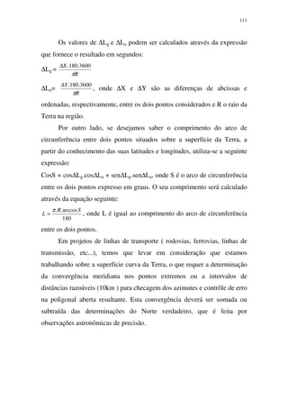 111
Os valores de ∆Lg e ∆La podem ser calculados através da expressão
que fornece o resultado em segundos:
∆Lg =
R
X
π
3600.180.∆
∆La=
R
Y
π
3600.180.∆
, onde ∆X e ∆Y são as diferenças de abcissas e
ordenadas, respectivamente, entre os dois pontos considerados e R o raio da
Terra na região.
Por outro lado, se desejamos saber o comprimento do arco de
circunferência entre dois pontos situados sobre a superfície da Terra, a
partir do conhecimento das suas latitudes e longitudes, utiliza-se a seguinte
expressão:
CosS = cos∆Lg.cos∆La + sen∆Lg.sen∆La, onde S é o arco de circunferência
entre os dois pontos expresso em graus. O seu comprimento será calculado
através da equação seguinte:
180
arccos.. SR
L
π
= , onde L é igual ao comprimento do arco de circunferência
entre os dois pontos.
Em projetos de linhas de transporte ( rodovias, ferrovias, linhas de
transmissão, etc...), temos que levar em consideração que estamos
trabalhando sobre a superfície curva da Terra, o que requer a determinação
da convergência meridiana nos pontos extremos ou a intervalos de
distâncias razoáveis (10km ) para checagem dos azimutes e contrôle de erro
na poligonal aberta resultante. Esta convergência deverá ser somada ou
subtraída das determinações do Norte verdadeiro, que é feita por
observações astronômicas de precisão.
 