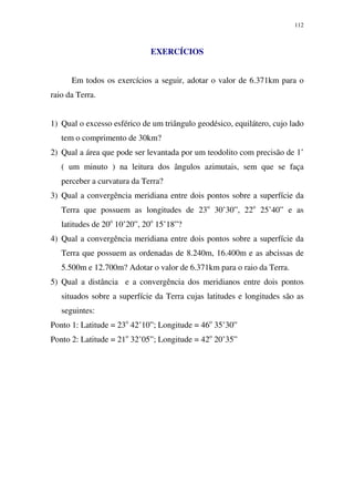 112
EXERCÍCIOS
Em todos os exercícios a seguir, adotar o valor de 6.371km para o
raio da Terra.
1) Qual o excesso esférico de um triângulo geodésico, equilátero, cujo lado
tem o comprimento de 30km?
2) Qual a área que pode ser levantada por um teodolito com precisão de 1’
( um minuto ) na leitura dos ângulos azimutais, sem que se faça
perceber a curvatura da Terra?
3) Qual a convergência meridiana entre dois pontos sobre a superfície da
Terra que possuem as longitudes de 23o
30’30”, 22o
25’40” e as
latitudes de 20o
10’20”, 20o
15’18”?
4) Qual a convergência meridiana entre dois pontos sobre a superfície da
Terra que possuem as ordenadas de 8.240m, 16.400m e as abcissas de
5.500m e 12.700m? Adotar o valor de 6.371km para o raio da Terra.
5) Qual a distância e a convergência dos meridianos entre dois pontos
situados sobre a superfície da Terra cujas latitudes e longitudes são as
seguintes:
Ponto 1: Latitude = 23o
42’10”; Longitude = 46o
35’30”
Ponto 2: Latitude = 21o
32’05”; Longitude = 42o
20’35”
 