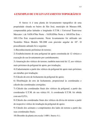 113
6 EXEMPLO DE UM LEVANTAMENTO TOPOGRÁFICO
O Anexo A é uma planta do levantamento topográfico de uma
propriedade situada no bairro de São José, município de Manaus-AM,
compreendida pelas latitudes e longitudes U.T.M. ( Universal Transverse
Mercator ) de 9.658.470m Norte - 9.658.850m Norte e 169.035m Este -
169.115m Este respectivamente. Neste levantamento foi utilizado um
Teodolito Nikon Modelo NE-20H com precisão angular de 10”. O
procedimento adotado foi o seguinte:
1) Reconhecimento preliminar do terreno;
2) Estabelecimento de uma poligonal de apoio constituída de 12 vértices e
execução do seu levantamento por caminhamento;
3) Amarração dos vértices do terreno, também num total de 12, aos vértices
mais próximos da poligonal de apoio, por irradiação;
4) Cadastramento a partir dos vértices da poligonal de apoio mais próximos
aos detalhes por irradiação;
5) Cálculo do erro de fechamento da poligonal de apoio;
6) Distribuição do erro de fechamento, proporcional às coordenadas e
cálculo das coordenadas coorigidas;
7) Cálculo das coordenadas finais dos vértices da poligonal, a partir das
coordenadas U.T.M. do seu vértice 01. A coordenada U.T.M. foi obtida
com um G.P.S.;
8) Cálculo das coordenadas finais dos vértices da divisa do terreno a partir
do respectivo vértice de irradiação da poligonal de apoio;
9) Cálculo dos azimutes e comprimentos dos lados do terreno a partir das
suas coordenadas finais;
10) Desenho da planta em escala 1:400 ( Anexo A ).
 