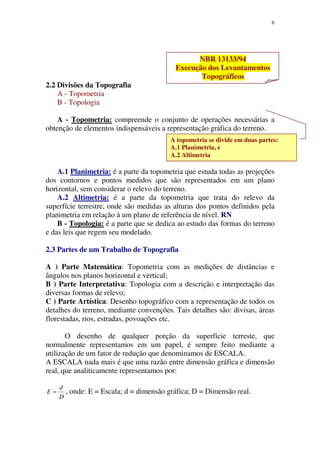 6
NBR 13133/94
Execução dos Levantamentos
Topográficos
2.2 Divisões da Topografia
A - Topometria
B - Topologia
A - Topometria: compreende o conjunto de operações necessárias a
obtenção de elementos indispensáveis a representação gráfica do terreno.
A.1 Planimetria: é a parte da topometria que estuda todas as projeções
dos contornos e pontos medidos que são representados em um plano
horizontal, sem considerar o relevo do terreno.
A.2 Altimetria: é a parte da topometria que trata do relevo da
superfície terrestre, onde são medidas as alturas dos pontos definidos pela
planimetria em relação à um plano de referência de nível. RN
B - Topologia: é a parte que se dedica ao estudo das formas do terreno
e das leis que regem seu modelado.
2.3 Partes de um Trabalho de Topografia
A ) Parte Matemática: Topometria com as medições de distâncias e
ângulos nos planos horizontal e vertical;
B ) Parte Interpretativa: Topologia com a descrição e interpretação das
diversas formas de relevo;
C ) Parte Artística: Desenho topográfico com a representação de todos os
detalhes do terreno, mediante convenções. Tais detalhes são: divisas, áreas
florestadas, rios, estradas, povoações etc.
O desenho de qualquer porção da superfície terreste, que
normalmente representamos em um papel, é sempre feito mediante a
utilização de um fator de redução que denominamos de ESCALA.
A ESCALA nada mais é que uma razão entre dimensão gráfica e dimensão
real, que analiticamente representamos por:
D
d
E = , onde: E = Escala; d = dimensão gráfica; D = Dimensão real.
A topometria se divide em duas partes:
A.1 Planimetria, e
A.2 Altimetria
 