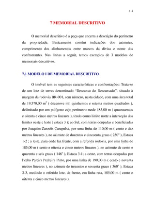 114
7 MEMORIAL DESCRITIVO
O memorial descritivo é a peça que encerra a descrição do perímetro
da propriedade. Basicamente contém indicações dos azimutes,
comprimento dos alinhamentos entre marcos da divisa e nome dos
confrontantes. Nas linhas a seguir, temos exemplos de 3 modelos de
memoriais descritivos.
7.1 MODELO I DE MEMORIAL DESCRITIVO
O imóvel tem as seguintes características e confrontações: Trata-se
de um lote de terras denominado “Descanso do Descansado”, situado à
margem da rodovia BR-001, sem número, nesta cidade, com uma área total
de 19.570,00 m2
( dezenove mil quinhentos e setenta metros quadrados ),
delimitado por um polígono cujo perímetro mede 485,00 m ( quatrocentos
e oitenta e cinco metros lineares ), tendo como limite norte a interseção dos
limites oeste e leste ( estaca 3 ); ao Sul, com terras ocupadas e beneficiadas
por Joaquim Zanzóis Carapulsa, por uma linha de 110,00 m ( cento e dez
metros lineares ), no azimute de duzentos e cincoenta graus ( 250o
), Estaca
1-2 ; a leste, para onde faz frente, com a referida rodovia, por uma linha de
185,00 m ( cento e oitenta e cinco metros lineares ), no azimute de cento e
quarenta e seis graus ( 146o
), Estaca 3-1; a oeste, com terras ocupadas por
Pedro Pereira Pedreira Pinto, por uma linha de 190,00 m ( cento e noventa
metros lineares ), no azimute de trezentos e sessenta graus ( 360o
), Estaca
2-3, medindo o referido lote, de frente, em linha reta, 185,00 m ( cento e
oitenta e cinco metros lineares ).
 