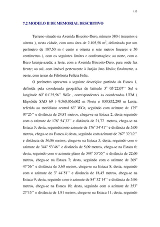 115
7.2 MODELO II DE MEMORIAL DESCRITIVO
Terreno situado na Avenida Biscoito-Duro, número 380 ( trezentos e
oitenta ), nesta cidade, com uma área de 2.105,58 m2
, delimitada por um
perímetro de 187,50 m ( cento e oitenta e sete metros lineares e 50
centímetros ), com os seguintes limites e confrontações: ao norte, com o
Beco laranja-azeda; a leste, com a Avenida Biscoito-Duro, para onde faz
frente; ao sul, com imóvel pertencente à Janjão Jato Jibóia; finalmente, a
oeste, com terras de Filisberta Felícia Feliz.
O perímetro apresenta a seguinte descrição: partindo da Estaca 1,
definida pela coordenada geográfica de latitude 3o
05’22,07’’ Sul e
longitude 60o
01’25,56’’ WGr , correspondentes as coordenadas UTM (
Elipsóide SAD 69 ) 9.568.056,602 m Norte e 830.852,290 m Leste,
referida ao meridiano central 63o
WGr, seguindo com azimute de 175o
07’25’’ e distância de 24,81 metros, chega-se na Estaca 2; desta seguindo
com o azimute de 176o
54’32’’ e distância de 21,77 metros, chega-se na
Estaca 3; desta, seguindocomo azimute de 176o
54’41’’ e distância de 5,00
metros, chega-se na Estaca 4; desta, seguindo com azimute de 267o
32’12’’
e distância de 36,86 metros, chega-se na Estaca 5; desta, seguindo com o
azimute de 344o
53’46’’ e distância de 5,09 metros, chega-se na Estaca 6;
desta, seguindo com o azimute plano de 344o
53’55’’ e distância de 22,60
metros, chega-se na Estaca 7; desta, seguindo com o azimute de 269o
47’56’’ e distância de 5,60 metros, chega-se na Estaca 8; desta, seguindo
com o azimute de 3o
44’51’’ e distância de 18,45 metros, chega-se na
Estaca 9; desta, seguindo com o azimute de 84o
32’14’’ e distância de 5,96
metros, chega-se na Estaca 10; desta, seguindo com o azimute de 353o
27’15’’ e distância de 1,91 metros, chega-se na Estaca 11; desta, seguindo
 