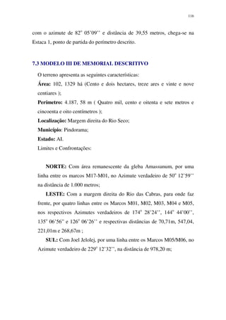 116
com o azimute de 82o
05’09’’ e distância de 39,55 metros, chega-se na
Estaca 1, ponto de partida do perímetro descrito.
7.3 MODELO III DE MEMORIAL DESCRITIVO
O terreno apresenta as seguintes características:
Área: 102, 1329 há (Cento e dois hectares, treze ares e vinte e nove
centiares );
Perímetro: 4.187, 58 m ( Quatro mil, cento e oitenta e sete metros e
cincoenta e oito centímetros );
Localização: Margem direita do Rio Seco;
Município: Pindorama;
Estado: AI.
Limites e Confrontações:
NORTE: Com área remanescente da gleba Amassunum, por uma
linha entre os marcos M17-M01, no Azimute verdadeiro de 50o
12’59’’
na distância de 1.000 metros;
LESTE: Com a margem direita do Rio das Cabras, para onde faz
frente, por quatro linhas entre os Marcos M01, M02, M03, M04 e M05,
nos respectivos Azimutes verdadeiros de 174o
28’24’’, 144o
44’00’’,
135o
06’56” e 126o
06’26’’ e respectivas distâncias de 70,71m, 547,04,
221,01m e 268,67m ;
SUL: Com Joel Jelolej, por uma linha entre os Marcos M05/M06, no
Azimute verdadeiro de 229o
12’32’’, na distância de 978,20 m;
 
