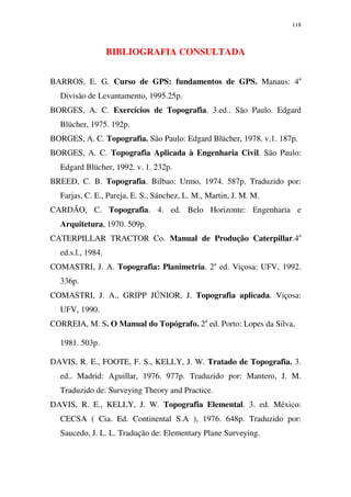 118
BIBLIOGRAFIA CONSULTADA
BARROS, E. G. Curso de GPS: fundamentos de GPS. Manaus: 4a
Divisão de Levantamento, 1995.25p.
BORGES, A. C. Exercícios de Topografia. 3.ed.. São Paulo. Edgard
Blücher, 1975. 192p.
BORGES, A. C. Topografia. São Paulo: Edgard Blücher, 1978. v.1. 187p.
BORGES, A. C. Topografia Aplicada à Engenharia Civil. São Paulo:
Edgard Blücher, 1992. v. 1. 232p.
BREED, C. B. Topografia. Bilbao: Urmo, 1974. 587p. Traduzido por:
Farjas, C. E., Pareja, E. S., Sánchez, L. M., Martin, J. M. M.
CARDÃO, C. Topografia. 4. ed. Belo Horizonte: Engenharia e
Arquitetura, 1970. 509p.
CATERPILLAR TRACTOR Co. Manual de Produção Caterpillar.4a
ed.s.l., 1984.
COMASTRI, J. A. Topografia: Planimetria. 2a
ed. Viçosa: UFV, 1992.
336p.
COMASTRI, J. A., GRIPP JÚNIOR, J. Topografia aplicada. Viçosa:
UFV, 1990.
CORREIA, M. S. O Manual do Topógrafo. 2a
ed. Porto: Lopes da Silva,
1981. 503p.
DAVIS, R. E., FOOTE, F. S., KELLY, J. W. Tratado de Topografia. 3.
ed.. Madrid: Aguillar, 1976. 977p. Traduzido por: Mantero, J. M.
Traduzido de: Surveying Theory and Practice.
DAVIS, R. E., KELLY, J. W. Topografia Elemental. 3. ed. México:
CECSA ( Cia. Ed. Continental S.A ), 1976. 648p. Traduzido por:
Saucedo, J. L. L. Tradução de: Elementary Plane Surveying.
 