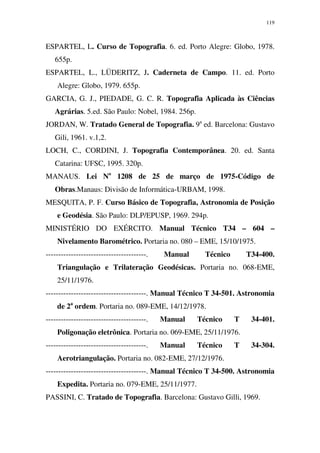 119
ESPARTEL, L. Curso de Topografia. 6. ed. Porto Alegre: Globo, 1978.
655p.
ESPARTEL, L., LÜDERITZ, J. Caderneta de Campo. 11. ed. Porto
Alegre: Globo, 1979. 655p.
GARCIA, G. J., PIEDADE, G. C. R. Topografia Aplicada às Ciências
Agrárias. 5.ed. São Paulo: Nobel, 1984. 256p.
JORDAN, W. Tratado General de Topografia. 9a
ed. Barcelona: Gustavo
Gili, 1961. v.1,2.
LOCH, C., CORDINI, J. Topografia Contemporânea. 20. ed. Santa
Catarina: UFSC, 1995. 320p.
MANAUS. Lei No
1208 de 25 de março de 1975-Código de
Obras.Manaus: Divisão de Informática-URBAM, 1998.
MESQUITA, P. F. Curso Básico de Topografia, Astronomia de Posição
e Geodésia. São Paulo: DLP/EPUSP, 1969. 294p.
MINISTÉRIO DO EXÉRCITO. Manual Técnico T34 – 604 –
Nivelamento Barométrico. Portaria no. 080 – EME, 15/10/1975.
----------------------------------------. Manual Técnico T34-400.
Triangulação e Trilateração Geodésicas. Portaria no. 068-EME,
25/11/1976.
----------------------------------------. Manual Técnico T 34-501. Astronomia
de 2a
ordem. Portaria no. 089-EME, 14/12/1978.
----------------------------------------. Manual Técnico T 34-401.
Poligonação eletrônica. Portaria no. 069-EME, 25/11/1976.
----------------------------------------. Manual Técnico T 34-304.
Aerotriangulação. Portaria no. 082-EME, 27/12/1976.
----------------------------------------. Manual Técnico T 34-500. Astronomia
Expedita. Portaria no. 079-EME, 25/11/1977.
PASSINI, C. Tratado de Topografia. Barcelona: Gustavo Gilli, 1969.
 