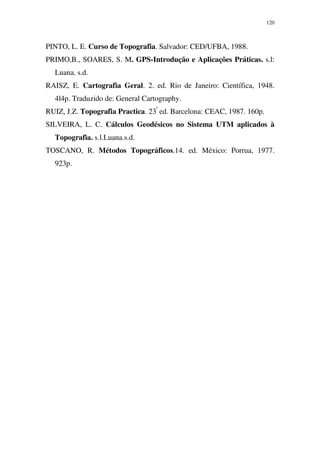 120
PINTO, L. E. Curso de Topografia. Salvador: CED/UFBA, 1988.
PRIMO,B., SOARES, S. M. GPS-Introdução e Aplicações Práticas. s.l:
Luana. s.d.
RAISZ, E. Cartografia Geral. 2. ed. Rio de Janeiro: Científica, 1948.
4l4p. Traduzido de: General Cartography.
RUIZ, J.Z. Topografia Practica. 23ª
ed. Barcelona: CEAC, 1987. 160p.
SILVEIRA, L. C. Cálculos Geodésicos no Sistema UTM aplicados à
Topografia. s.l.Luana.s.d.
TOSCANO, R. Métodos Topográficos.14. ed. México: Porrua, 1977.
923p.
 