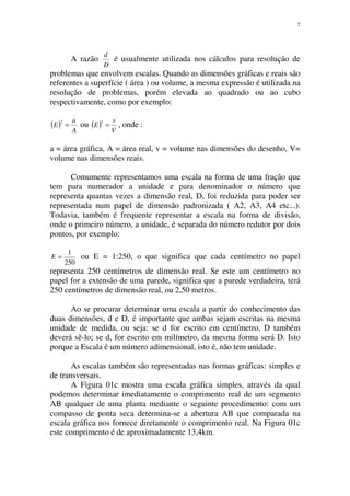 7
A razão
D
d
é usualmente utilizada nos cálculos para resolução de
problemas que envolvem escalas. Quando as dimensões gráficas e reais são
referentes a superfície ( área ) ou volume, a mesma expressão é utilizada na
resolução de problemas, porém elevada ao quadrado ou ao cubo
respectivamente, como por exemplo:
( )
A
a
E =
2
ou ( )
V
v
E =
3
, onde :
a = área gráfica, A = área real, v = volume nas dimensões do desenho, V=
volume nas dimensões reais.
Comumente representamos uma escala na forma de uma fração que
tem para numerador a unidade e para denominador o número que
representa quantas vezes a dimensão real, D, foi reduzida para poder ser
representada num papel de dimensão padronizada ( A2, A3, A4 etc...).
Todavia, também é frequente representar a escala na forma de divisão,
onde o primeiro número, a unidade, é separada do número redutor por dois
pontos, por exemplo:
250
1
=E ou E = 1:250, o que significa que cada centímetro no papel
representa 250 centímetros de dimensão real. Se este um centímetro no
papel for a extensão de uma parede, significa que a parede verdadeira, terá
250 centímetros de dimensão real, ou 2,50 metros.
Ao se procurar determinar uma escala a partir do conhecimento das
duas dimensões, d e D, é importante que ambas sejam escritas na mesma
unidade de medida, ou seja: se d for escrito em centímetro, D também
deverá sê-lo; se d, for escrito em milímetro, da mesma forma será D. Isto
porque a Escala é um número adimensional, isto é, não tem unidade.
As escalas também são representadas nas formas gráficas: simples e
de transversais.
A Figura 01c mostra uma escala gráfica simples, através da qual
podemos determinar imediatamente o comprimento real de um segmento
AB qualquer de uma planta mediante o seguinte procedimento: com um
compasso de ponta seca determina-se a abertura AB que comparada na
escala gráfica nos fornece diretamente o comprimento real. Na Figura 01c
este comprimento é de aproximadamente 13,4km.
 
