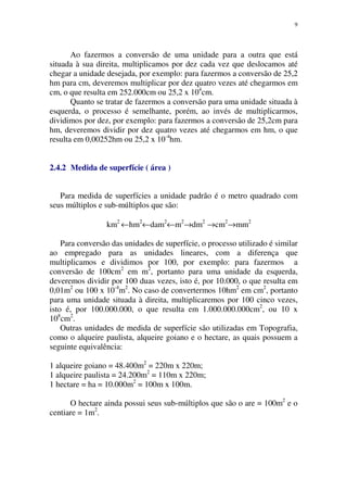 9
Ao fazermos a conversão de uma unidade para a outra que está
situada à sua direita, multiplicamos por dez cada vez que deslocamos até
chegar a unidade desejada, por exemplo: para fazermos a conversão de 25,2
hm para cm, deveremos multiplicar por dez quatro vezes até chegarmos em
cm, o que resulta em 252.000cm ou 25,2 x 104
cm.
Quanto se tratar de fazermos a conversão para uma unidade situada à
esquerda, o processo é semelhante, porém, ao invés de multiplicarmos,
dividimos por dez, por exemplo: para fazermos a conversão de 25,2cm para
hm, deveremos dividir por dez quatro vezes até chegarmos em hm, o que
resulta em 0,00252hm ou 25,2 x 10-4
hm.
2.4.2 Medida de superfície ( área )
Para medida de superfícies a unidade padrão é o metro quadrado com
seus múltiplos e sub-múltiplos que são:
km2
←hm2
←dam2
←m2
→dm2
→cm2
→mm2
Para conversão das unidades de superfície, o processo utilizado é similar
ao empregado para as unidades lineares, com a diferença que
multiplicamos e dividimos por 100, por exemplo: para fazermos a
conversão de 100cm2
em m2
, portanto para uma unidade da esquerda,
deveremos dividir por 100 duas vezes, isto é, por 10.000, o que resulta em
0,01m2
ou 100 x 10-4
m2
. No caso de convertermos 10hm2
em cm2
, portanto
para uma unidade situada à direita, multiplicaremos por 100 cinco vezes,
isto é, por 100.000.000, o que resulta em 1.000.000.000cm2
, ou 10 x
108
cm2
.
Outras unidades de medida de superfície são utilizadas em Topografia,
como o alqueire paulista, alqueire goiano e o hectare, as quais possuem a
seguinte equivalência:
1 alqueire goiano = 48.400m2
= 220m x 220m;
1 alqueire paulista = 24.200m2
= 110m x 220m;
1 hectare = ha = 10.000m2
= 100m x 100m.
O hectare ainda possui seus sub-múltiplos que são o are = 100m2
e o
centiare = 1m2
.
 