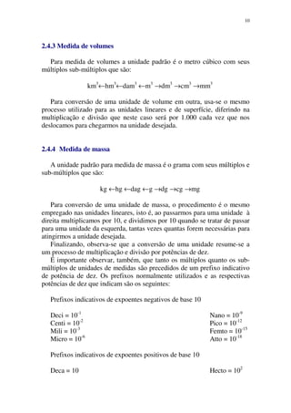 10
2.4.3 Medida de volumes
Para medida de volumes a unidade padrão é o metro cúbico com seus
múltiplos sub-múltiplos que são:
km3
←hm3
←dam3
←m3
→dm3
→cm3
→mm3
Para conversão de uma unidade de volume em outra, usa-se o mesmo
processo utilizado para as unidades lineares e de superfície, diferindo na
multiplicação e divisão que neste caso será por 1.000 cada vez que nos
deslocamos para chegarmos na unidade desejada.
2.4.4 Medida de massa
A unidade padrão para medida de massa é o grama com seus múltiplos e
sub-múltiplos que são:
kg ←hg ←dag ←g →dg →cg →mg
Para conversão de uma unidade de massa, o procedimento é o mesmo
empregado nas unidades lineares, isto é, ao passarmos para uma unidade à
direita multiplicamos por 10, e dividimos por 10 quando se tratar de passar
para uma unidade da esquerda, tantas vezes quantas forem necessárias para
atingirmos a unidade desejada.
Finalizando, observa-se que a conversão de uma unidade resume-se a
um processo de multiplicação e divisão por potências de dez.
É importante observar, também, que tanto os múltiplos quanto os sub-
múltiplos de unidades de medidas são precedidos de um prefixo indicativo
de potência de dez. Os prefixos normalmente utilizados e as respectivas
potências de dez que indicam são os seguintes:
Prefixos indicativos de expoentes negativos de base 10
Deci = 10-1
Centi = 10-2
Mili = 10-3
Micro = 10-6
Nano = 10-9
Pico = 10-12
Femto = 10-15
Atto = 10-18
Prefixos indicativos de expoentes positivos de base 10
Deca = 10 Hecto = 102
 