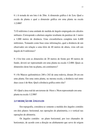 13
6 ) A testada de um lote é de 20m. A dimensão gráfica é de 2cm. Qual a
escala da planta e qual a dimensão gráfica em uma planta na escala
1:2.000?
7) O milésimo é uma unidade de medida de ângulo empregada em cálculos
militares. Corresponde a abertura angular resultante da paralaxe de 1 metro
a 1.000 metros de distância. Uma circunferência completa tem 6.400
milésimos. Tomando como base estas informações, qual a distância de um
observador em relação a uma tôrre de 40 metros de altura, vista sob um
ângulo de 8 milésimos?
8 ) Um lote com as dimensões de 20 metros de frente por 40 metros de
fundo, deverá ser representado em uma planta na escala 1:2.000. Quais as
dimensões deste lote na planta, em centímetros?
9 ) Os Marcos quilométricos 240 e 242 de uma rodovia, distam 20 cm em
uma planta. Em uma outra planta, na mesma escala, a distância real entre
duas casas é de 6km. Qual a distância gráfica entre elas?
10 ) Qual a área real de um terreno de 10cm x 30cm representado em uma
planta na escala 1:2.500?
2.5 MEDIÇÃO DE ÂNGULOS
Em topografia, considera-se somente a medida dos ângulos contidos
em dois planos: horizontal, nas operações de planimetria, e o vertical nas
operações de altimetria.
Os ângulos contidos no plano horizontal, por isso chamados de
horizontais, de acordo com a direção ou alinhamento que serve de origem
 