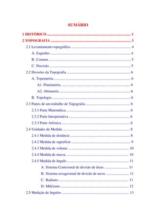 SUMÁRIO
1 HISTÓRICO ........................................................................................... 1
2 TOPOGRAFIA ....................................................................................... 3
2.1 Levantamento topográfico ................................................................. 4
A. Expedito ....................................................................................... 4
B. Comum ......................................................................................... 5
C. Precisão ........................................................................................ 5
2.2 Divisões da Topografia ..................................................................... 6
A. Topometria ................................................................................... 6
A1. Planimetria ........................................................................... 6
A2. Altimetria ............................................................................. 6
B. Topologia ..................................................................................... 6
2.3 Partes de um trabalho de Topografia ................................................ 6
2.3.1 Parte Matemática ..................................................................... 6
2.3.2 Parte Interpretativa .................................................................. 6
2.3.3 Parte Artística .......................................................................... 6
2.4 Unidades de Medida ......................................................................... 8
2.4.1 Medida de distância ................................................................. 8
2.4.2 Medida de superfície ................................................................ 9
2.4.3 Medida de volume .................................................................. 10
2.4.4 Medida de massa .................................................................... 10
2.4.5 Medida de ângulo ................................................................... 11
A. Sistema Centesimal de divisão de áreas .......................... 11
B. Sistema sexagesimal de divisão de arcos ......................... 11
C. Radiano ............................................................................ 11
D. Milésimo .......................................................................... 12
2.5 Medição de ângulos ......................................................................... 13
 