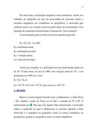 15
Por outro lado, a declinação magnética varia anualmente. Assim, nos
trabalhos de topografia em que há necessidade de converter rumos e
azimutes magnéticos em verdadeiros ou geográficos, é necessário que
saibamos qual a sua variação anual na região objeto do levantamento. Esta
operação de atualização da declinação é chamada de “reaviventação”.
A reaviventação pode ser feita através da seguinte expressão:
δa t = δp + δan . ∆t, onde:
δat = declinação atual;
δp = declinação passada;
δan = variação anual;
∆t = intervalo de tempo.
Assim, por exemplo, se a declinação em uma determinada região era
de 10o
25’para oeste, no ano de 1969, com variação anual de 10’, a sua
declinação em 1999 ( δat ) será:
δat = δp + δan.∆t
δat = 10o
25’+10’x 30 = 15o
25’ para oeste ou (–)10o
25’.
A RUMOS
Rumo é o menor ângulo formado entre o alinhamento e a linha Norte
- Sul, medido a partir do Norte ou do Sul e variando de 0º à 90º
. É
representado por R. Para que este ângulo fique determinado é necessário
indicar o quadrante no qual o alinhamento se encontra. Quando a linha
Norte-Sul é a verdadeira ou geográfica, temos os rumos verdadeiros ou
geográficos; quando é a magnética, temos os rumos magnéticos.
 