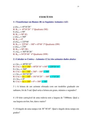 19
EXERCÍCIOS
1 ) Transformar em Rumos (R) os Seguintes Azimutes (AZ)
a-)Az1,2 = 45º10’20’’
R: R1,2 = 45º10’20’’ 1º Quadrante (NE)
b-)Az2,3 = 90º
R: R2,3 = 90º (E)
c-)Az3,4 = 360º
R: R3,4 = 0º
d-)Az4,5 = 225º40’
R: R4,5 = 225º40’ – 180º = 45º40’ 3º Quadrante (SW)
e-)Az5,6 = 270º
R: R5,6 = 90º (W)
f-) Az6,7 = 305º30’20’’
R: R6,7 = 54º29’40’’ 4º Quadrante (NW)
2 ) Calcular os Contra – Azimutes (CAz) dos azimutes dados abaixo:
a-) Az1,2 = 40º20’10’’
R: CAz = Az + 180º = 40º20’10’’+180º = 220º20’10’’
b-) Az2,3 = 360º
R: CAz = Az – 180º = 360º – 180º = 180º
c-) Az3,4 = 181º10’20’’
R: CAz = Az – 180º = 181º10’20’’ – 180º = 1º10’20’’
d-) Az4,5 = 0º
R: CAz = Az + 180º = 0º + 180º = 180º
3 ) A leitura de um azimute efetuada com um teodolito graduado em
radianos, foi de 5 rad. Qual seria a leitura em graus, minutos e segundos?
4 ) O leito carroçável de uma rodovia tem a largura de 7.000mm. Qual a
sua largura em km, hm, dam e metro?
5 ) O ângulo de uma rampa é de 30o
50’45”. Qual o ângulo desta rampa em
grados?
 