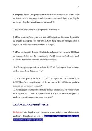 20
6 ) O perfil de um lote apresenta uma declividade em que a sua altura varia
de 1metro a cada metro de caminhamento na horizontal. Qual o seu ângulo
de rampa ( ângulo formado com a horizontal )?.
7 ) A quantos Gigametros corresponde o Nanometro?
8 ) Uma circunferência completa tem 6400 milésimos ( unidade de medida
de ângulo usada para fins militares ). Com base nesta informação, qual o
ângulo em milésimos correspondente a 250 grd?
9 ) Para implantação de uma obra foi efetuada uma escavação de 1.000 cm
de largura, 40.000 mm de comprimento e 0,025 hm de profundidade. Qual
o volume de material retirado, em metros cúbicos?
10 ) Um recipiente possui um volume de 2,5 hl. Qual o peso deste volume,
em hg, tratando-se de água a 4o
C?
11) Em uma planta na escala 1:2.500, a largura de um terreno é de
0,00002km. Se o comprimento real do terreno for de 100.000mm, qual é a
área real do terreno em hectares?
12 ) Na locação de um ponto, distante 2km de uma estaca, foi cometido um
erro angular de 1”. Qual o deslocamento ocorrido na locação do ponto e
qual o erro relativo cometido nesta operação?
2.5.2 ÂNGULOS GONIOMÉTRICOS
Definição: são ângulos que possuem como origem um alinhamento
qualquer. Classificam-se em : ângulo de flexão ou ângulo entre
alinhamentos e ângulo de deflexão...
 