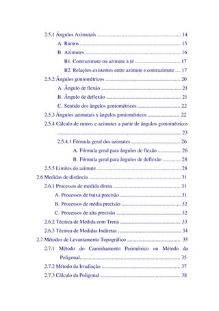 2.5.1 Ângulos Azimutais ................................................................. 14
A. Rumos .............................................................................. 15
B. Azimutes .......................................................................... 16
B1. Contrazimute ou azimute à ré ................................... 17
B2. Relações existentes entre azimute e contrazimute .... 17
2.5.2 Ângulos goniométricos .......................................................... 20
A. Ângulo de flexão .............................................................. 21
B. Ângulo de deflexão .......................................................... 21
C. Sentido dos ângulos goniométricos ................................. 22
2.5.3 Ângulos azimutais x ângulos goniométricos ......................... 22
2.5.4 Cálculo de rumos e azimutes a partir de ângulos goniométricos
................................................................................................ 23
2.5.4.1 Fórmula geral dos azimutes ...................................... 26
A. Fórmula geral para ângulos de flexão .................. 26
B. Fórmula geral para ângulos de deflexão .............. 28
2.5.5 Limites do azimute ................................................................. 28
2.6 Medidas de distância ....................................................................... 31
2.6.1 Processos de medida direta .................................................... 31
A. Processos de baixa precisão ............................................... 31
B. Processos de média precisão .............................................. 32
C. Processos de alta precisão .................................................. 32
2.6.2 Técnica de Medida com Trena ............................................... 33
2.6.3 Técnica de Medidas Indiretas ................................................. 34
2.7 Métodos de Levantamento Topográfico ......................................... 35
2.7.1 Método do Caminhamento Perimétrico ou Método da
Poligonal.............................................................................. 35
2.7.2 Método da Irradiação ............................................................. 37
2.7.3 Cálculo da Poligonal .............................................................. 38
 