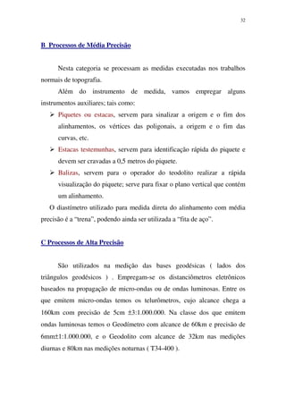 32
B Processos de Média Precisão
Nesta categoria se processam as medidas executadas nos trabalhos
normais de topografia.
Além do instrumento de medida, vamos empregar alguns
instrumentos auxiliares; tais como:
Piquetes ou estacas, servem para sinalizar a origem e o fim dos
alinhamentos, os vértices das poligonais, a origem e o fim das
curvas, etc.
Estacas testemunhas, servem para identificação rápida do piquete e
devem ser cravadas a 0,5 metros do piquete.
Balizas, servem para o operador do teodolito realizar a rápida
visualização do piquete; serve para fixar o plano vertical que contém
um alinhamento.
O diastímetro utilizado para medida direta do alinhamento com média
precisão é a “trena”, podendo ainda ser utilizada a “fita de aço”.
C Processos de Alta Precisão
São utilizados na medição das bases geodésicas ( lados dos
triângulos geodésicos ) . Empregam-se os distanciômetros eletrônicos
baseados na propagação de micro-ondas ou de ondas luminosas. Entre os
que emitem micro-ondas temos os telurômetros, cujo alcance chega a
160km com precisão de 5cm ±3:1.000.000. Na classe dos que emitem
ondas luminosas temos o Geodímetro com alcance de 60km e precisão de
6mm±1:1.000.000, e o Geodolito com alcance de 32km nas medições
diurnas e 80km nas medições noturnas ( T34-400 ).
 