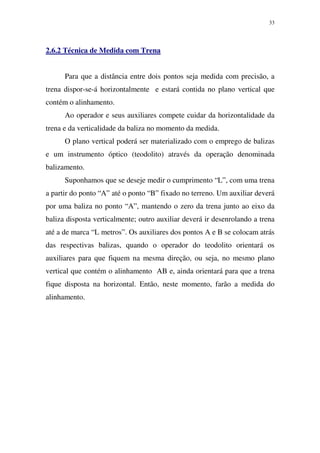 33
2.6.2 Técnica de Medida com Trena
Para que a distância entre dois pontos seja medida com precisão, a
trena dispor-se-á horizontalmente e estará contida no plano vertical que
contém o alinhamento.
Ao operador e seus auxiliares compete cuidar da horizontalidade da
trena e da verticalidade da baliza no momento da medida.
O plano vertical poderá ser materializado com o emprego de balizas
e um instrumento óptico (teodolito) através da operação denominada
balizamento.
Suponhamos que se deseje medir o cumprimento “L”, com uma trena
a partir do ponto “A” até o ponto “B” fixado no terreno. Um auxiliar deverá
por uma baliza no ponto “A”, mantendo o zero da trena junto ao eixo da
baliza disposta verticalmente; outro auxiliar deverá ir desenrolando a trena
até a de marca “L metros”. Os auxiliares dos pontos A e B se colocam atrás
das respectivas balizas, quando o operador do teodolito orientará os
auxiliares para que fiquem na mesma direção, ou seja, no mesmo plano
vertical que contém o alinhamento AB e, ainda orientará para que a trena
fique disposta na horizontal. Então, neste momento, farão a medida do
alinhamento.
 