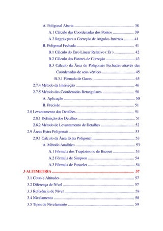 A. Poligonal Aberta .............................................................. 38
A.1 Cálculo das Coordenadas dos Pontos ...................... 39
A.2 Regras para a Correção de Ângulos Internos .......... 41
B. Poligonal Fechada ............................................................ 41
B.1 Cálculo do Erro Linear Relativo ( Er ) ..................... 42
B.2 Cálculo dos Fatores de Correção .............................. 43
B.3 Cálculo da Área de Poligonais Fechadas através das
Coordenadas de seus vértices .................................. 45
B.3.1 Fórmula de Gauss ............................................ 45
2.7.4 Método da Interseção ............................................................. 46
2.7.5 Método das Coordenadas Retangulares ................................. 50
A. Aplicação .......................................................................... 50
B. Precisão ............................................................................ 51
2.8 Levantamento dos Detalhes ............................................................ 51
2.8.1 Definição dos Detalhes ........................................................... 51
2.8.2 Método de Levantamento de Detalhes ................................... 52
2.9 Áreas Extra Poligonais .................................................................... 53
2.9.1 Cálculo da Área Extra Poligonal ............................................ 53
A. Método Analítico .............................................................. 53
A.1 Fórmula dos Trapézios ou de Bezout ....................... 53
A.2 Fórmula de Simpson ................................................ 54
A.3 Fórmula de Poncelet ................................................. 54
3 ALTIMETRIA ..................................................................................... 57
3.1 Cotas e Altitudes ............................................................................. 57
3.2 Diferença de Nível .......................................................................... 57
3.3 Referência de Nível ......................................................................... 58
3.4 Nivelamento .................................................................................... 58
3.5 Tipos de Nivelamento ..................................................................... 59
 