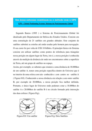 36
Em áreas extensas combinam-se o método com o GPS
GPS – Global Positioning System: Sistema de Posicionamento Global
Segundo Barros (1995 ) o Sistema de Posicionamento Global foi
idealizado pelo Departamento de Defesa dos Estados Unidos. Consiste em
uma constelação de 21 satélites em grandes altitudes. Este conjunto de
satélites substitui as estrelas até então usadas pelo homem para navegação.
O seu custo foi por volta de US$ 10 bilhões. O princípio básico do Sistema
consiste em utilizar satélites como pontos de referência para triangular
nossa posição em algum lugar da Terra, isto é, a nossa posição é conhecida
através da medição da distância de onde nos encontramos sobre a superfície
da Terra, até um grupo de satélites no espaço.
Assim, por exemplo, se sabemos que estamos a uma distância de 18.000km
de um satélite A, temos uma posição específica dentro do Universo que é
no interior de uma esfera com raio conhecido e com centro no satélite A
( Figura 01f). Conhecendo a nossa distância em relação a um outro satélite
B, por exemplo de 20.000km, a nossa posição fica melhor definida.
Portanto, o único lugar do Universo onde podemos estar a 18.000km do
satélite A e 20.000km do satélite B é no círculo formado pela interseção
das duas esferas ( Figura 01g).
Figura 01f: Um satélite Figura 01g: Dois Satélites
 
