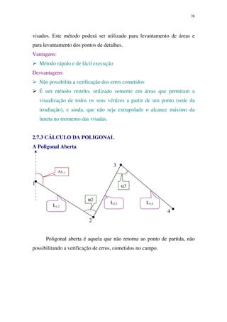 38
visados. Este método poderá ser utilizado para levantamento de áreas e
para levantamento dos pontos de detalhes.
Vantagens:
Método rápido e de fácil execução
Desvantagens:
Não possibilita a verificação dos erros cometidos
É um método restrito, utilizado somente em áreas que permitam a
visualização de todos os seus vértices a partir de um ponto (sede da
irradiação), e ainda, que não seja extrapolado o alcance máximo da
luneta no momento das visadas.
2.7.3 CÁLCULO DA POLIGONAL
A Poligonal Aberta
3
1
4
2
Poligonal aberta é aquela que não retorna ao ponto de partida, não
possibilitando a verificação de erros, cometidos no campo.
Az1,2
α2
α3
L1,2
L2,3 L3,4
 