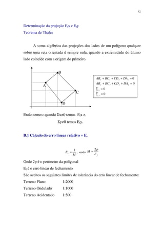 42
Determinação da projeção Efx e Efy
Teorema de Thales
A soma algébrica das projeções dos lados de um polígono qualquer
sobre uma reta orientada é sempre nula, quando a extremidade do último
lado coincide com a origem do primeiro.
B
A
C
D
Então temos: quando Σx≠0 temos Efx e,
Σy≠0 temos Efy.
B.1 Cálculo do erro linear relativo = Er
,
1
M
Er = sendo
fE
p
M
2
=
Onde 2p é o perímetro da poligonal
Ef é o erro linear de fechamento
São aceitos os seguintes limites de tolerância do erro linear de fechamento:
Terreno Plano 1:2000
Terreno Ondulado 1:1000
Terreno Acidentado 1:500
0
0
0
0
=∑
=∑
=+++
=+++
y
x
yyyy
xxxx
DACDBCAB
DACDBCAB
 