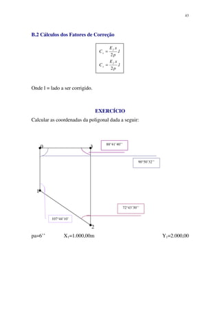 43
B.2 Cálculos dos Fatores de Correção
Onde l = lado a ser corrigido.
EXERCÍCIO
Calcular as coordenadas da poligonal dada a seguir:
0 3
1
2
pa=6’’ X1=1.000,00m Y1=2.000,00
107°44’10’
72°43’30’’
88°41’40’’
90°50’32’’
l
p
xE
C
l
p
xE
C
f
y
f
x
.
2
.
2
=
=
 