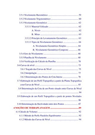3.5.1 Nivelamento Barométrico ...................................................... 59
3.5.2 Nivelamento Trigonométrico ................................................. 60
3.5.3 Nivelamento Geométrico ....................................................... 62
3.5.3.1 Material Utilizado ..................................................... 62
A. Níveis ................................................................... 62
B. Miras .................................................................... 63
3.5.3.2 Princípio do Levantamento Geométrico ................... 63
3.5.3.3 Tipos de Nivelamento Geométrico ........................... 64
A. Nivelamento Geométrico Simples .................... 64
B. Nivelamento Geométrico Composto ................ 66
3.5.4 Erro de Nivelamento ............................................................. 68
3.5.5 Planilha de Nivelamento ....................................................... 68
3.5.6 Verificação do Cálculo da Planilha ....................................... 70
3.6 Curvas de nível ............................................................................. 73
3.6.1 Traçado das Curvas de Nível ............................................... 75
3.6.2 Interpolação ......................................................................... 77
3.6.3 Determinação dos Pontos de Cota Inteira ........................... 78
3.7 Elaboração de um Perfil Topográfico a partir da Planta Topográfica
com Curvas de Nível .................................................................... 83
3.8 Determinação da Cota de um Ponto situado entre Curvas de Nível
........................................................................................................ 84
3.9 Elaboração de um Perfil Topográfico a partir de pontos Nivelados
....................................................................................................... 86
3.10 Determinação da Declividade entre dois Pontos ........................ 87
4 NOÇÕES DE TERRAPLANAGEM ...................................................89
4.1 Cálculo de Volumes ........................................................................ 92
4.1.1 Método de Perfis Paralelos Equidistantes .............................. 92
4.1.2 Método das Curvas de Nível .................................................. 94
 