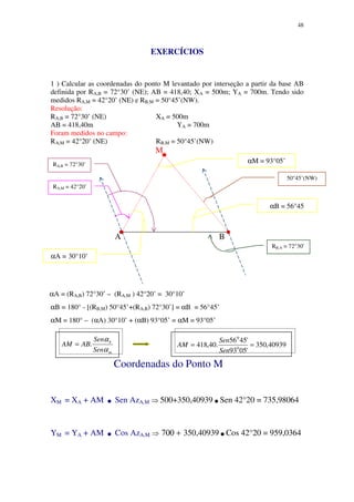 48
EXERCÍCIOS
1 ) Calcular as coordenadas do ponto M levantado por interseção a partir da base AB
definida por RA,B = 72°30’ (NE); AB = 418,40; XA = 500m; YA = 700m. Tendo sido
medidos RA,M = 42°20’ (NE) e RB,M = 50°45’(NW).
Resolução:
RA,B = 72°30’ (NE) XA = 500m
AB = 418,40m YA = 700m
Foram medidos no campo:
RA,M = 42°20’ (NE) RB,M = 50°45’(NW)
M
A B
αA = (RA,B) 72°30’ – (RA,M ) 42°20’ = 30°10’
αB = 180° - [(RB,M) 50°45’+(RA,B) 72°30’] = αB = 56°45’
αΜ = 180° – (αA) 30°10’ + (αB) 93°05’ = αM = 93°05’
Coordenadas do Ponto M
XM = XA + AM .Sen AzA,M ⇒ 500+350,40939.Sen 42°20 = 735,98064
YM = YA + AM .Cos AzA,M ⇒ 700 + 350,40939.Cos 42°20 = 959,0364
RA,B = 72°30’
RA,M = 42°20’
50°45’(NW)
RB,A = 72°30’
αA = 30°10’
αM = 93°05’
αB = 56°45
m
b
Sen
Sen
ABAM
α
α
.= 40939,350
'0593
'4556
.40,418 0
0
==
Sen
Sen
AM
 