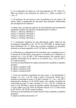 49
2 ) As coordenadas do vértice no. 2 de uma poligonal são: W = 20m; N =
40m, em relação a um referencial no vértice no. 1. Qual o azimute 1-2
( Az1-2 )?
3 ) O perímetro de um terreno é uma circunferência de raio igual a 50
metros. Qual o comprimento de uma parte deste perímetro subentendida
por um ângulo de 0,5 radianos?
4 ) Qual a área, em alqueires paulista, de uma poligonal cujo levantamento
topográfico resultou nas seguintes coordenadas para os vértices?
Vértice 1 ( 202 Este; 300 Norte );
Vértice 2 ( 250 Este; 315 Norte );
Vértice 3 ( 240 Este; 290 Norte );
Vértice 4 ( 210 Este; 250 Norte ).
5 ) A declinação magnética de uma determinada região, objeto de um
levantamento topográfico, é de –10o
25’ em 31/07/1980. A variação anual
desta declinação é de –5’. Qual será o azimute verdadeiro ou geográfico
referente ao azimute magnético de 20o
30’ lido em 30/06/1997?
6 ) Utilizando-se o alinhamento C-D coincidente com o meridiano local, e
C distante de D 300 metros, estacionou-se o teodolito em C obtendo-se os
azimutes Azca e Azcb de 240o
e 120o
respectivamente. Em seguida, com o
teodolito estacionado em D, obteve-se os azimutes Azda e Azdb de 290o
e
25o
respectivamente.
Com base no procedimento de campo acima descrito, responda as seguintes
questões:
A ) Qual é a distância A-B?
B ) Qual é a distância A-D?
C ) Qual é a distância D-B?
7 ) Com um teodolito estacionado em uma estaca 1, foi determinado o
azimute 1-3 ( Az1-3 ) de 70o
, sendo o ponto 3 inacessível. Ainda com o
teodolito estacionado na estaca 1, foi lido o azimute 1-2 ( Az1-2 ) de 120o
e
determinada a distância 1-2 de 254,50 metros. Em seguida o teodolito foi
estacionado na estaca 2 e lido o azimute 2-3 ( Az2-3 ) de 10º
. A altitude da
estaca 1 é de 702,50m e a altura do aparelho, quando estacionado na estaca
1 era de 1,60m e em 2 de 1,62m. Os ângulos verticais 1-2 e 2-3 lidos foram
de 30o
30’50” e 28o
30’00” respectivamente.
Com base no procedimento de campo descrito acima, responda as seguintes
perguntas:
A ) Qual é a distância horizontal 1-3?
 