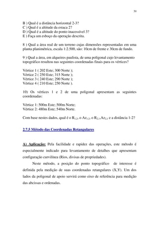 50
B ) Qual é a distância horizontal 2-3?
C ) Qual é a altitude da estaca 2?
D ) Qual é a altitude do ponto inacessível 3?
E ) Faça um esboço da operação descrita.
8 ) Qual a área real de um terreno cujas dimensões representadas em uma
planta planimétrica, escala 1:2.500, são: 10cm de frente e 30cm de fundo.
9 ) Qual a área, em alqueires paulista, de uma poligonal cujo levantamento
topográfico resultou nas seguintes coordenadas finais para os vértices?
Vértice 1 ( 202 Este; 300 Norte );
Vértice 2 ( 250 Este; 315 Norte );
Vértice 3 ( 240 Este; 290 Norte );
Vértice 4 ( 210 Este; 250 Norte ).
10) Os vértices 1 e 2 de uma poligonal apresentam as seguintes
coordenadas:
Vértice 1: 500m Este; 500m Norte;
Vértice 2: 480m Este; 540m Norte.
Com base nestes dados, qual é o R1,2, o Az1,2, o R2,1,Az2,1 e a distância 1-2?
2.7.5 Método das Coordenadas Retangulares
A) Aplicação: Pela facilidade e rapidez das operações, este método é
especialmente indicado para levantamento de detalhes que apresentam
configuração curvilínea (Rios, divisas de propriedades).
Neste método, a posição do ponto topográfico de interesse é
definida pela medição de suas coordenadas retangulares (X,Y). Um dos
lados da poligonal de apoio servirá como eixo de referência para medição
das abcissas e ordenadas.
 
