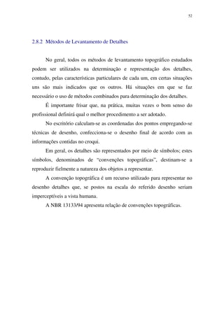 52
2.8.2 Métodos de Levantamento de Detalhes
No geral, todos os métodos de levantamento topográfico estudados
podem ser utilizados na determinação e representação dos detalhes,
contudo, pelas características particulares de cada um, em certas situações
uns são mais indicados que os outros. Há situações em que se faz
necessário o uso de métodos combinados para determinação dos detalhes.
É importante frisar que, na prática, muitas vezes o bom senso do
profissional definirá qual o melhor procedimento a ser adotado.
No escritório calculam-se as coordenadas dos pontos empregando-se
técnicas de desenho, confecciona-se o desenho final de acordo com as
informações contidas no croqui.
Em geral, os detalhes são representados por meio de símbolos; estes
símbolos, denominados de “convenções topográficas”, destinam-se a
reproduzir fielmente a natureza dos objetos a representar.
A convenção topográfica é um recurso utilizado para representar no
desenho detalhes que, se postos na escala do referido desenho seriam
imperceptíveis a vista humana.
A NBR 13133/94 apresenta relação de convenções topográficas.
 