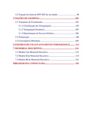 4.2 Traçado da Linha de OFF-SET de um talude .................................. 96
5 NOÇÕES DE GEODÉSIA................................................................. 100
5.1 Transporte de Coordenadas ........................................................... 102
5.1.1 Classificação das Triangulações ........................................... 103
5.1.2 Triangulação Geodésica ....................................................... 105
5.1.3 Determinação do Excesso Esférico ...................................... 106
5.2 Trilateração .................................................................................... 108
5.3 Convergência Meridiana ............................................................... 109
6 EXEMPLO DE UM LEVANTAMENTO TOPOGRÁFICO.......... 113
7 MEMORIAL DESCRITIVO............................................................. 114
7.1 Modelo I de Memorial Descritivo ................................................. 114
7.2 Modelo II de Memorial Descritivo ................................................ 115
7.3 Modelo III de Memorial Descritivo .............................................. 116
BIBLIOGRAFIA CONSULTADA...................................................... 118
 