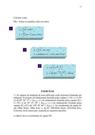 55
2
( )
( ) 2
5549,24.26,5
2
20
.2
2
mS
ME
d
S
b
b
=+=
+=
( )
( ) 2
2772,5616,57216,5666,6
42
3
mS
PIE
d
S
s
s
=++=
++=
2
5,559
4
9,86,5
8,2820
4
'
2
mS
EE
PdS
p
p
=




 −
+=





 −
+=
Calcular a área
Obs.: Todas as medidas estão em metro
EXERCÍCIO
1 ) As sapatas de fundação de uma edificação estão dispostas formando um
triângulo. O azimute do alinhamento formado pelas sapatas 1 ( S1 ) e 3 ( S3
) é de 89o
20’ 37” ( AzS1-S3 ); o do alinhamento formado pelas sapatas S1 e
2 ( S2 ) é de 35o
15’ 30” ( AzS1-S2 ) e o do alinhamento formado pelas
sapatas S2 e S3 é de 130o
20’ 40” ( AzS2-S3 ). As coordenadas da sapata S1
são 100m Norte, 100m Este, e, da S3, 100,945m Norte, 182,494m Este.
Com base neste enunciado, responda as seguintes questões:
a ) Quais são as coordenadas da sapata S2?
1
3
 
