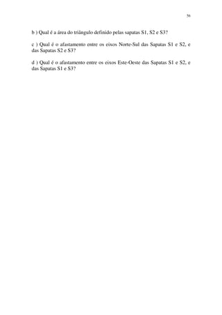 56
b ) Qual é a área do triângulo definido pelas sapatas S1, S2 e S3?
c ) Qual é o afastamento entre os eixos Norte-Sul das Sapatas S1 e S2, e
das Sapatas S2 e S3?
d ) Qual é o afastamento entre os eixos Este-Oeste das Sapatas S1 e S2, e
das Sapatas S1 e S3?
 